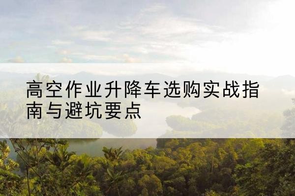 土默特左旗升降车怎么选-高空作业升降车选购实战指南与避坑要点