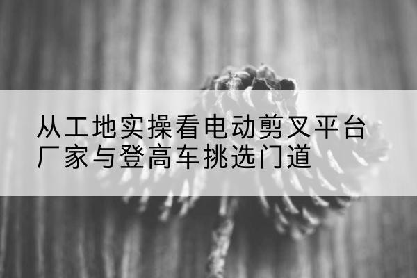 土默特左旗电动剪叉升降平台厂家-从工地实操看电动剪叉平台厂家与登高车挑选门道
