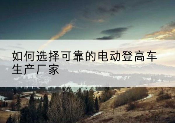 土默特左旗电动登高车厂家-如何选择可靠的电动登高车生产厂家