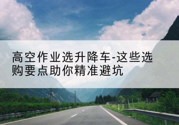 土默特左旗升降车厂家-高空作业选升降车-这些选购要点助你*避坑